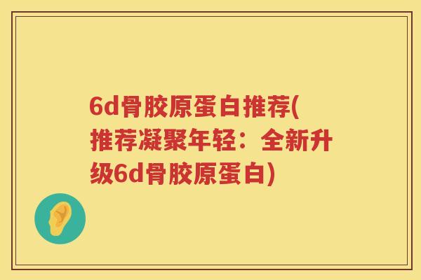 6d骨胶原蛋白推荐(推荐凝聚年轻:全新升级6d骨胶原蛋白) 6d骨胶原蛋白推荐(推荐凝聚年轻:全新升级6d骨胶原蛋白)