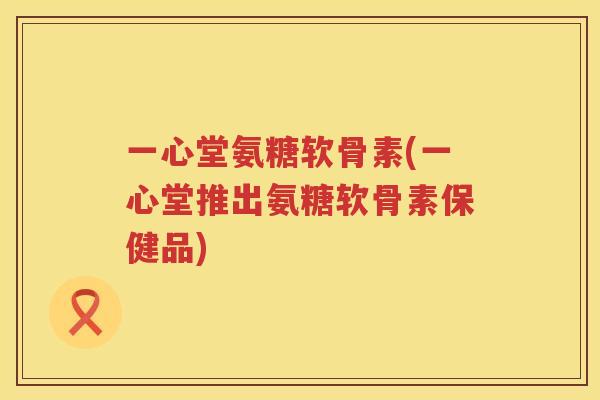 一心堂氨糖软骨素(一心堂推出氨糖软骨素保健品) 一心堂氨糖软骨素(一心堂推出氨糖软骨素保健品)