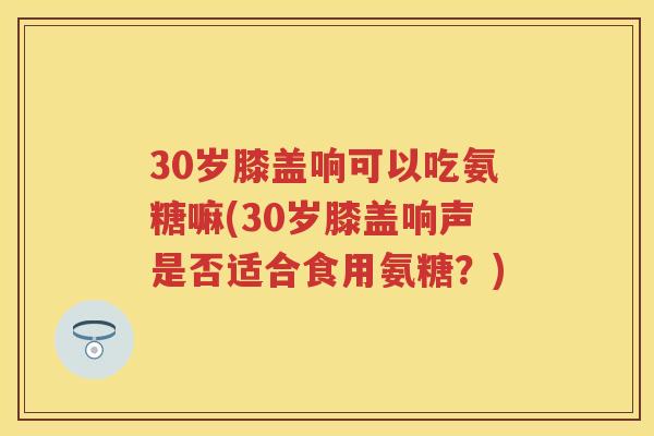 30岁膝盖响可以吃氨糖嘛(30岁膝盖响声是否适合食用氨糖?) 30岁膝盖响可以吃氨糖嘛(30岁膝盖响声是否适合食用氨糖?)