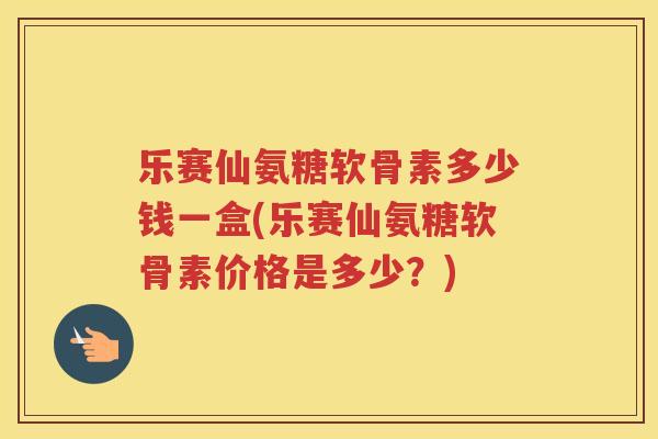 乐赛仙氨糖软骨素多少钱一盒(乐赛仙氨糖软骨素价格是多少？)