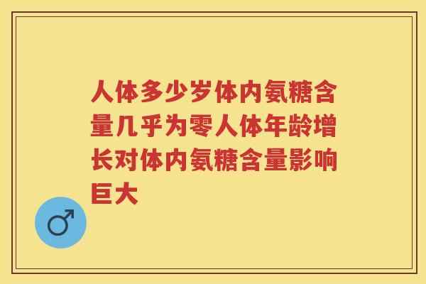 人体多少岁体内氨糖含量几乎为零人体年龄增长对体内氨糖含量影响巨大