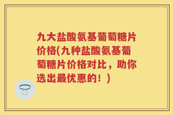 九大盐酸氨基葡萄糖片价格(九种盐酸氨基葡萄糖片价格对比，助你选出优惠的！)