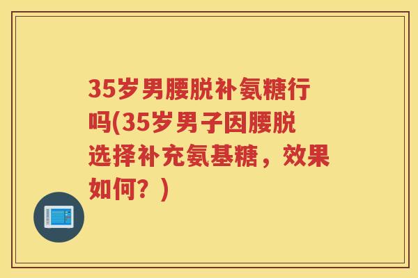 35岁男腰脱补氨糖行吗(35岁男子因腰脱选择补充氨基糖,效果如何?) 35岁男腰脱补氨糖行吗(35岁男子因腰脱选择补充氨基糖,效果如何?)