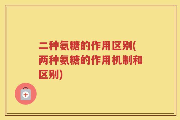 二种氨糖的作用区别(两种氨糖的作用机制和区别) 二种氨糖的作用区别(两种氨糖的作用机制和区别)
