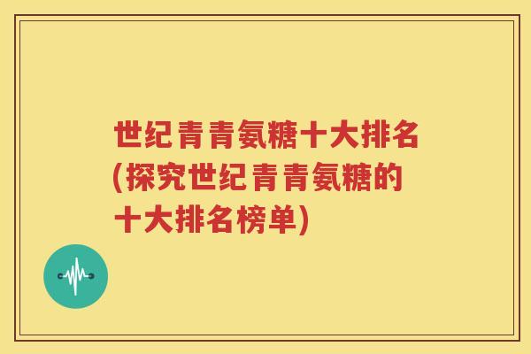 世纪青青氨糖十大排名(探究世纪青青氨糖的十大排名榜单) 世纪青青氨糖十大排名(探究世纪青青氨糖的十大排名榜单)