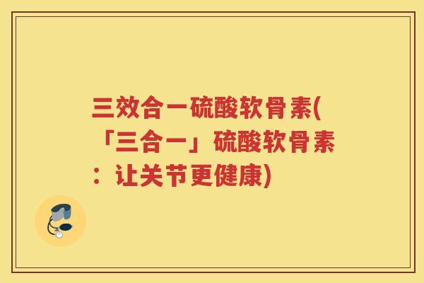 三效合一硫酸软骨素(「三合一」硫酸软骨素：让关节更健康)