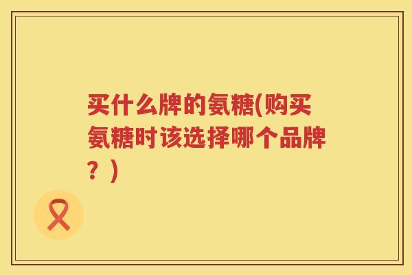 买什么牌的氨糖(购买氨糖时该选择哪个品牌？)