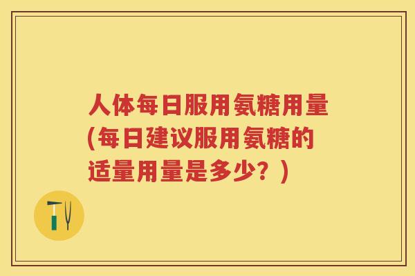 人体每日服用氨糖用量(每日建议服用氨糖的适量用量是多少?) 人体每日服用氨糖用量(每日建议服用氨糖的适量用量是多少?)