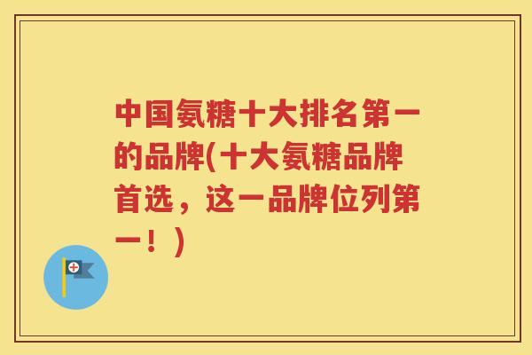 中国氨糖十大排名第一的品牌(十大氨糖品牌首选，这一品牌位列第一！)