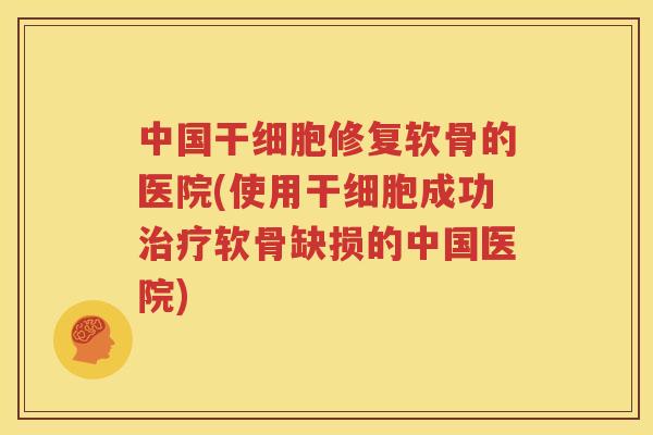 中国干细胞修复软骨的医院(使用干细胞成功软骨缺损的中国医院)