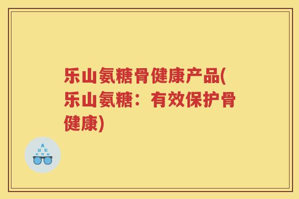 乐山氨糖骨健康产品(乐山氨糖:有效保护骨健康) 乐山氨糖骨健康产品(乐山氨糖:有效保护骨健康)