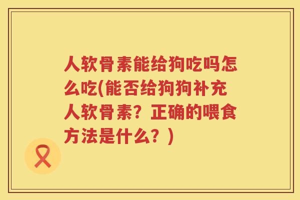 人软骨素能给狗吃吗怎么吃(能否给狗狗补充人软骨素?正确的喂食方法是什么?) 人软骨素能给狗吃吗怎么吃(能否给狗狗补充人软骨素?正确的喂食方法是什么?)