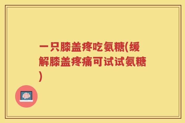 一只膝盖疼吃氨糖(缓解膝盖可试试氨糖) 一只膝盖疼吃氨糖(缓解膝盖可试试氨糖)