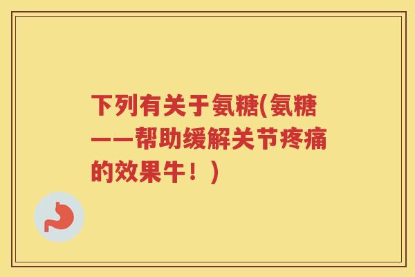 下列有关于氨糖(氨糖——帮助缓解关节的效果牛!) 下列有关于氨糖(氨糖——帮助缓解关节的效果牛!)