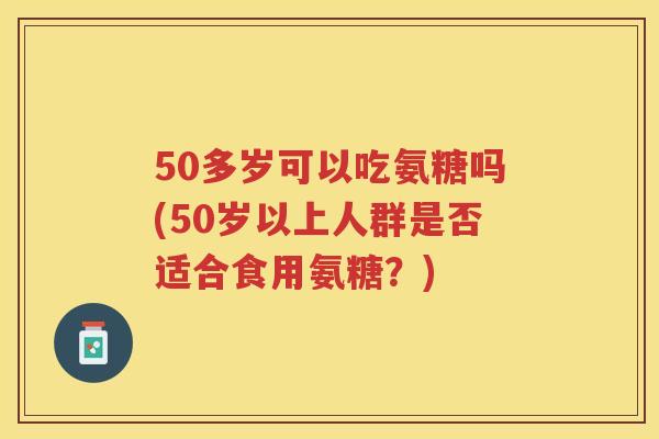 50多岁可以吃氨糖吗(50岁以上人群是否适合食用氨糖？)