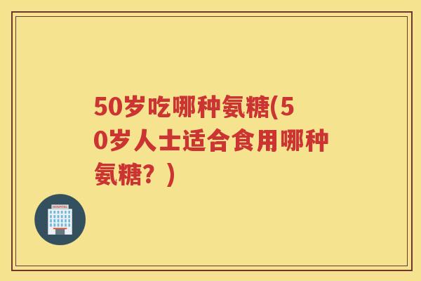 50岁吃哪种氨糖(50岁人士适合食用哪种氨糖?) 50岁吃哪种氨糖(50岁人士适合食用哪种氨糖?)