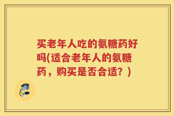 买老年人吃的氨糖药好吗(适合老年人的氨糖药,购买是否合适?) 买老年人吃的氨糖药好吗(适合老年人的氨糖药,购买是否合适?)