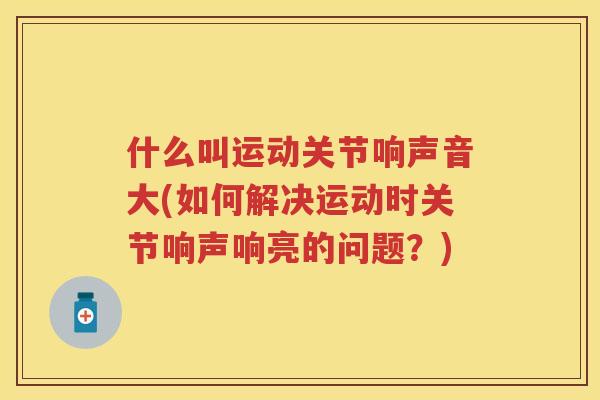 什么叫运动关节响声音大(如何解决运动时关节响声响亮的问题？)