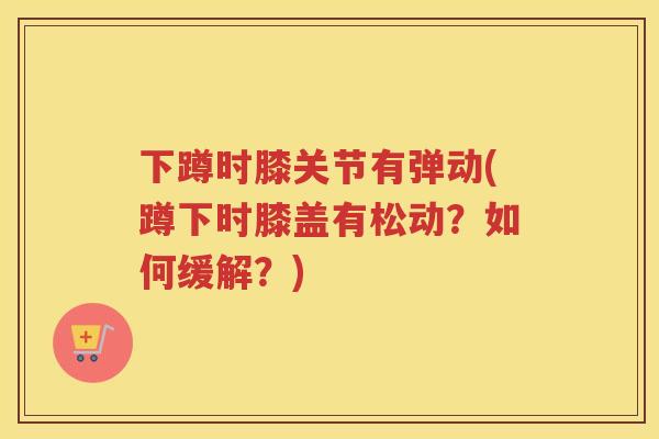 下蹲时膝关节有弹动(蹲下时膝盖有松动？如何缓解？)
