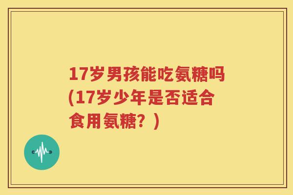 17岁男孩能吃氨糖吗(17岁少年是否适合食用氨糖?) 17岁男孩能吃氨糖吗(17岁少年是否适合食用氨糖?)