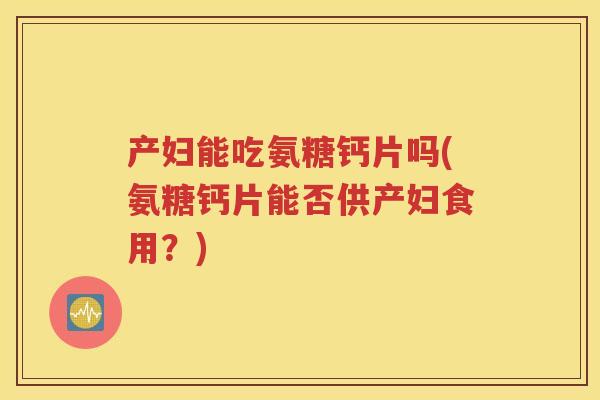 产妇能吃氨糖钙片吗(氨糖钙片能否供产妇食用?) 产妇能吃氨糖钙片吗(氨糖钙片能否供产妇食用?)