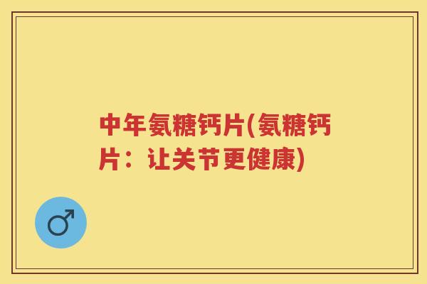 中年氨糖钙片(氨糖钙片：让关节更健康)