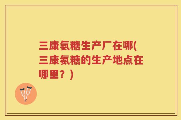 三康氨糖生产厂在哪(三康氨糖的生产地点在哪里?) 三康氨糖生产厂在哪(三康氨糖的生产地点在哪里?)