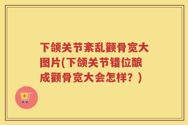 下颌关节紊乱颧骨宽大图片(下颌关节错位酿成颧骨宽大会怎样？)