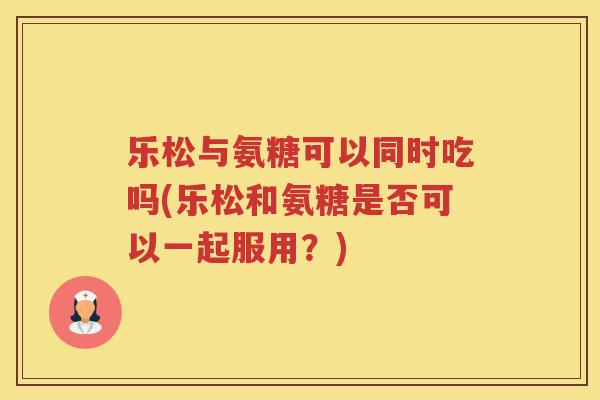 乐松与氨糖可以同时吃吗(乐松和氨糖是否可以一起服用?) 乐松与氨糖可以同时吃吗(乐松和氨糖是否可以一起服用?)