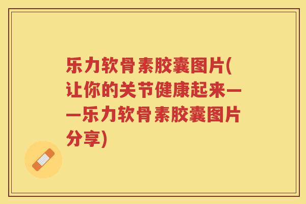 乐力软骨素胶囊图片(让你的关节健康起来——乐力软骨素胶囊图片分享) 乐力软骨素胶囊图片(让你的关节健康起来——乐力软骨素胶囊图片分享)