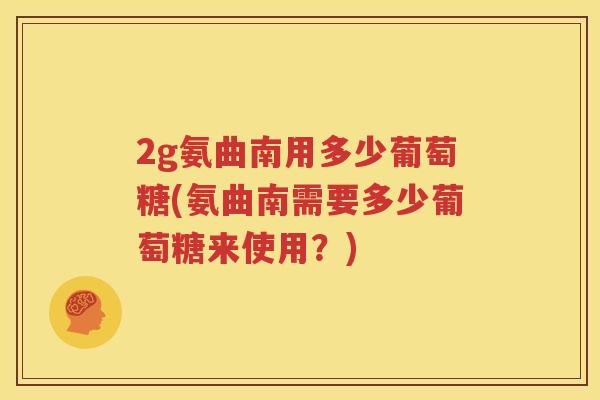 2g氨曲南用多少葡萄糖(氨曲南需要多少葡萄糖来使用?) 2g氨曲南用多少葡萄糖(氨曲南需要多少葡萄糖来使用?)