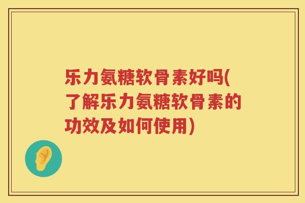 乐力氨糖软骨素好吗(了解乐力氨糖软骨素的功效及如何使用) 乐力氨糖软骨素好吗(了解乐力氨糖软骨素的功效及如何使用)