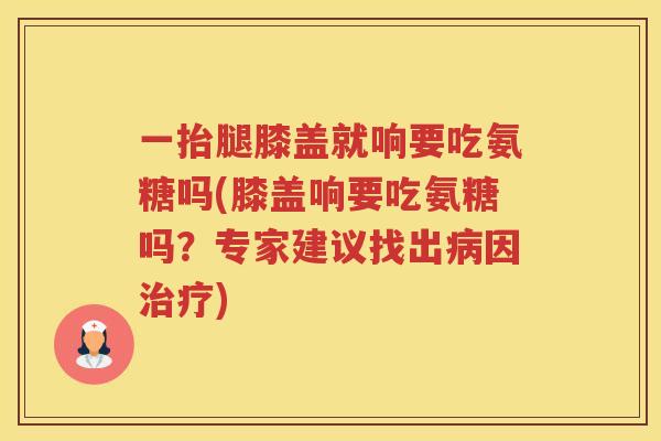 一抬腿膝盖就响要吃氨糖吗(膝盖响要吃氨糖吗?专家建议找出因) 一抬腿膝盖就响要吃氨糖吗(膝盖响要吃氨糖吗?专家建议找出因)