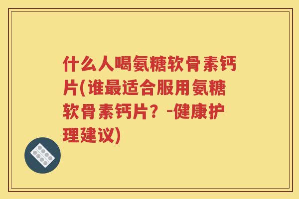 什么人喝氨糖软骨素钙片(谁适合服用氨糖软骨素钙片?-健康护理建议) 什么人喝氨糖软骨素钙片(谁适合服用氨糖软骨素钙片?-健康护理建议)