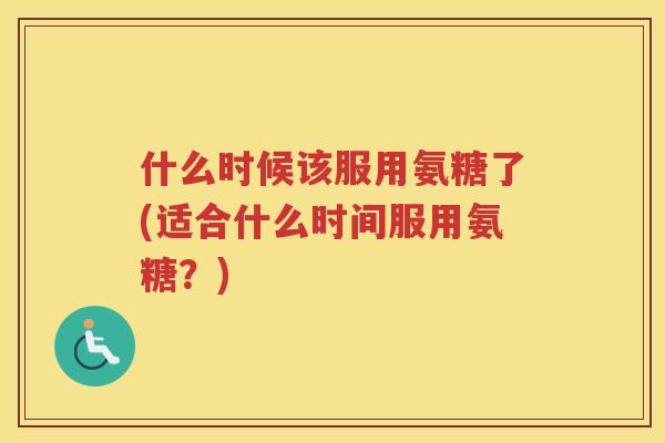什么时候该服用氨糖了(适合什么时间服用氨糖?) 什么时候该服用氨糖了(适合什么时间服用氨糖?)
