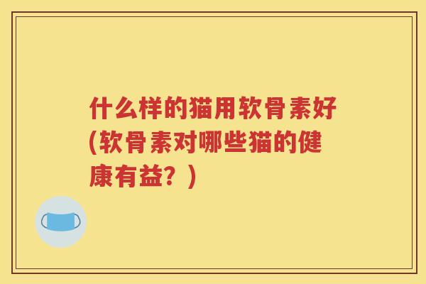 什么样的猫用软骨素好(软骨素对哪些猫的健康有益?) 什么样的猫用软骨素好(软骨素对哪些猫的健康有益?)