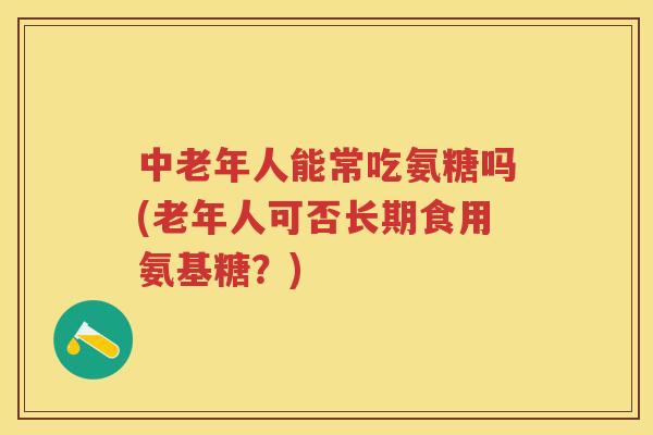 中老年人能常吃氨糖吗(老年人可否长期食用氨基糖?) 中老年人能常吃氨糖吗(老年人可否长期食用氨基糖?)