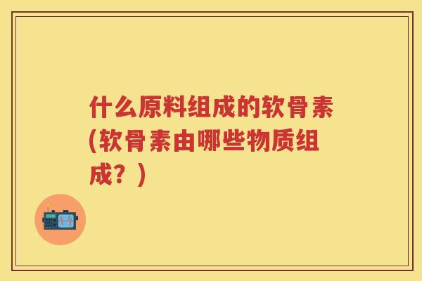 什么原料组成的软骨素(软骨素由哪些物质组成?) 什么原料组成的软骨素(软骨素由哪些物质组成?)