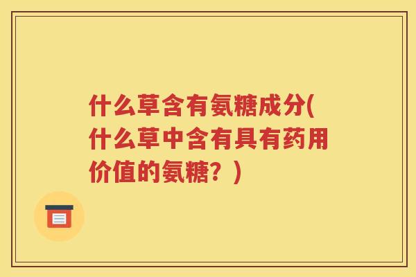 什么草含有氨糖成分(什么草中含有具有药用价值的氨糖?) 什么草含有氨糖成分(什么草中含有具有药用价值的氨糖?)