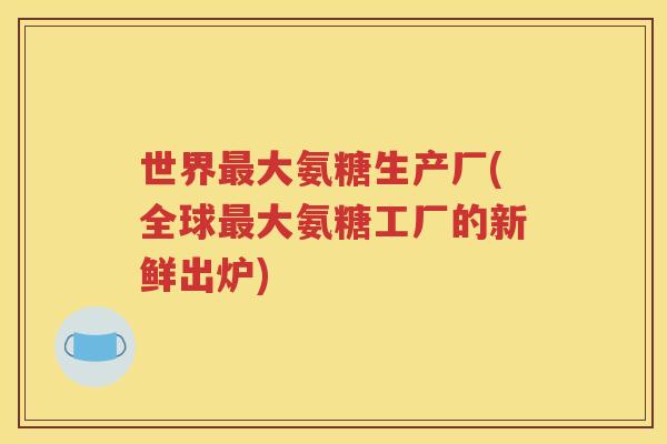 世界大氨糖生产厂(全球大氨糖工厂的新鲜出炉) 世界大氨糖生产厂(全球大氨糖工厂的新鲜出炉)