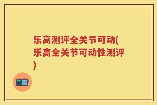 乐高测评全关节可动(乐高全关节可动性测评) 乐高测评全关节可动(乐高全关节可动性测评)