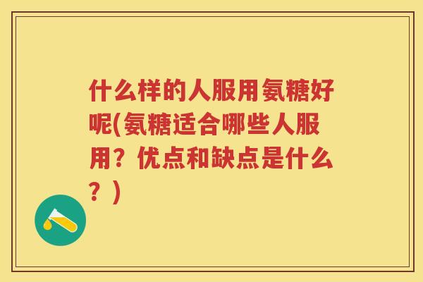 什么样的人服用氨糖好呢(氨糖适合哪些人服用?优点和缺点是什么?) 什么样的人服用氨糖好呢(氨糖适合哪些人服用?优点和缺点是什么?)