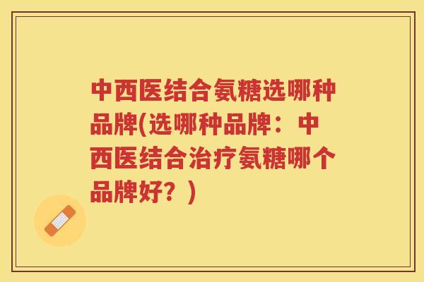 中西医结合氨糖选哪种品牌(选哪种品牌:中西医结合氨糖哪个品牌好?) 中西医结合氨糖选哪种品牌(选哪种品牌:中西医结合氨糖哪个品牌好?)