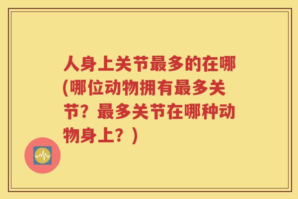 人身上关节多的在哪(哪位动物拥有多关节?多关节在哪种动物身上?) 人身上关节多的在哪(哪位动物拥有多关节?多关节在哪种动物身上?)
