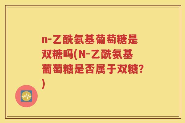 n-乙酰氨基葡萄糖是双糖吗(N-乙酰氨基葡萄糖是否属于双糖?) n-乙酰氨基葡萄糖是双糖吗(N-乙酰氨基葡萄糖是否属于双糖?)