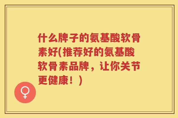 什么牌子的氨基酸软骨素好(推荐好的氨基酸软骨素品牌,让你关节更健康!) 什么牌子的氨基酸软骨素好(推荐好的氨基酸软骨素品牌,让你关节更健康!)