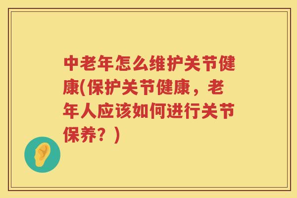 中老年怎么维护关节健康(保护关节健康，老年人应该如何进行关节保养？)
