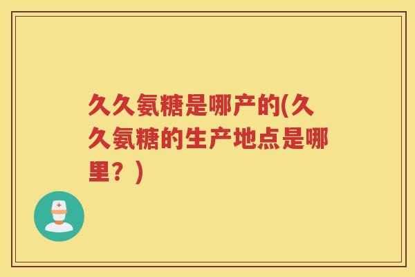 久久氨糖是哪产的(久久氨糖的生产地点是哪里?) 久久氨糖是哪产的(久久氨糖的生产地点是哪里?)