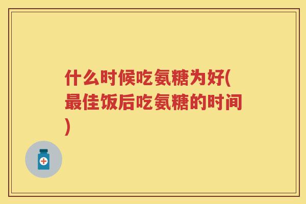什么时候吃氨糖为好(佳饭后吃氨糖的时间) 什么时候吃氨糖为好(佳饭后吃氨糖的时间)