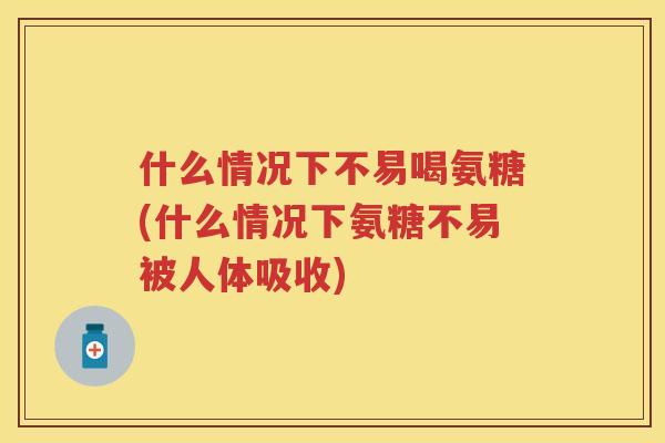 什么情况下不易喝氨糖(什么情况下氨糖不易被人体吸收)